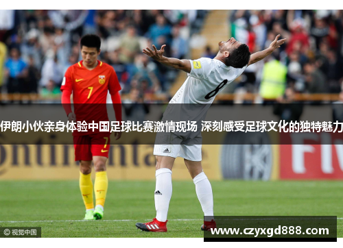 伊朗小伙亲身体验中国足球比赛激情现场 深刻感受足球文化的独特魅力