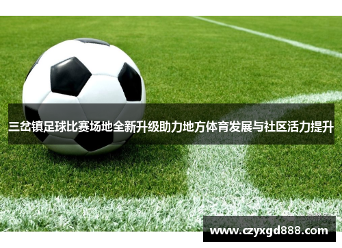 三岔镇足球比赛场地全新升级助力地方体育发展与社区活力提升