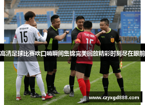 高清足球比赛吹口哨瞬间集锦完美回放精彩时刻尽在眼前